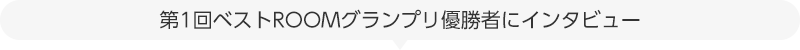 第1回ベストROOMグランプリ優勝者のROOMにインタビュー